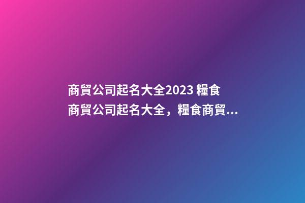 商貿公司起名大全2023 糧食商貿公司起名大全，糧食商貿公司起名精選-第1張-公司起名-玄機派